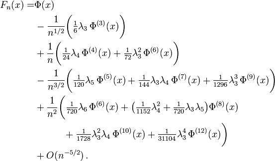 {\begin{aligned}F_{n}(x)=&\Phi (x)\\&-{\frac  {1}{n^{{1/2}}}}{\bigg (}{\tfrac  {1}{6}}\lambda _{3}\,\Phi ^{{(3)}}(x){\bigg )}\\&+{\frac  {1}{n}}{\bigg (}{\tfrac  {1}{24}}\lambda _{4}\,\Phi ^{{(4)}}(x)+{\tfrac  {1}{72}}\lambda _{3}^{2}\,\Phi ^{{(6)}}(x){\bigg )}\\&-{\frac  {1}{n^{{3/2}}}}{\bigg (}{\tfrac  {1}{120}}\lambda _{5}\,\Phi ^{{(5)}}(x)+{\tfrac  {1}{144}}\lambda _{3}\lambda _{4}\,\Phi ^{{(7)}}(x)+{\tfrac  {1}{1296}}\lambda _{3}^{3}\,\Phi ^{{(9)}}(x){\bigg )}\\&+{\frac  {1}{n^{2}}}{\bigg (}{\tfrac  {1}{720}}\lambda _{6}\,\Phi ^{{(6)}}(x)+{\big (}{\tfrac  {1}{1152}}\lambda _{4}^{2}+{\tfrac  {1}{720}}\lambda _{3}\lambda _{5}{\big )}\Phi ^{{(8)}}(x)\\&\qquad \quad +{\tfrac  {1}{1728}}\lambda _{3}^{2}\lambda _{4}\,\Phi ^{{(10)}}(x)+{\tfrac  {1}{31104}}\lambda _{3}^{4}\,\Phi ^{{(12)}}(x){\bigg )}\\&+O(n^{{-5/2}})\,.\end{aligned}}