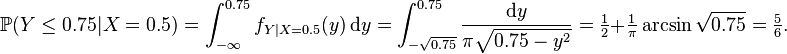 {\mathbb  {P}}(Y\leq 0.75|X=0.5)=\int _{{-\infty }}^{{0.75}}f_{{Y|X=0.5}}(y)\,{\mathrm  {d}}y=\int _{{-{\sqrt  {0.75}}}}^{{0.75}}{\frac  {{\mathrm  {d}}y}{\pi {\sqrt  {0.75-y^{2}}}}}={\tfrac  12}+{\tfrac  1{\pi }}\arcsin {\sqrt  {0.75}}={\tfrac  56}.