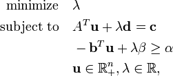 {\begin{aligned}{\text{minimize}}\quad &\lambda \\{\text{subject to}}\quad &A^{T}{\mathbf  {u}}+\lambda {\mathbf  {d}}={\mathbf  {c}}\\&-{\mathbf  {b}}^{T}{\mathbf  {u}}+\lambda \beta \geq \alpha \\&{\mathbf  {u}}\in {\mathbb  {R}}_{+}^{n},\lambda \in {\mathbb  {R}},\end{aligned}}