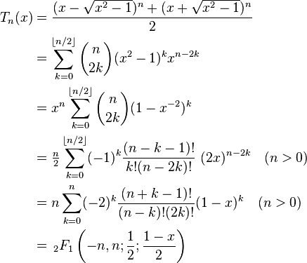 {\begin{aligned}T_{n}(x)&={\frac  {(x-{\sqrt  {x^{2}-1}})^{n}+(x+{\sqrt  {x^{2}-1}})^{n}}{2}}\\&=\sum _{{k=0}}^{{\lfloor n/2\rfloor }}{\binom  {n}{2k}}(x^{2}-1)^{k}x^{{n-2k}}\\&=x^{n}\sum _{{k=0}}^{{\lfloor n/2\rfloor }}{\binom  {n}{2k}}(1-x^{{-2}})^{k}\\&={\tfrac  {n}{2}}\sum _{{k=0}}^{{\lfloor n/2\rfloor }}(-1)^{k}{\frac  {(n-k-1)!}{k!(n-2k)!}}~(2x)^{{n-2k}}\quad (n>0)\\&=n\sum _{{k=0}}^{{n}}(-2)^{{k}}{\frac  {(n+k-1)!}{(n-k)!(2k)!}}(1-x)^{k}\quad (n>0)\\&=\,_{2}F_{1}\left(-n,n;{\frac  12};{\frac  {1-x}2}\right)\\\end{aligned}}