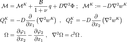 {\begin{aligned}{\mathcal  {M}}&={\mathcal  {M}}^{K}+{\frac  {{\mathcal  {B}}}{1+\nu }}\,q+D\nabla ^{2}\Phi ~;~~{\mathcal  {M}}^{K}:=-D\nabla ^{2}w^{K}\\Q_{1}^{K}&=-D{\frac  {\partial }{\partial x_{1}}}\left(\nabla ^{2}w^{K}\right)~,~~Q_{2}^{K}=-D{\frac  {\partial }{\partial x_{2}}}\left(\nabla ^{2}w^{K}\right)\\\Omega &={\frac  {\partial \varphi _{1}}{\partial x_{2}}}-{\frac  {\partial \varphi _{2}}{\partial x_{1}}}~,~~\nabla ^{2}\Omega =c^{2}\Omega \,.\end{aligned}}