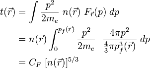 {\begin{aligned}t({\vec  {r}})&=\int {\frac  {p^{2}}{2m_{e}}}\ n({\vec  {r}})\ F_{{\vec  {r}}}(p)\ dp\\&=n({\vec  {r}})\int _{{0}}^{{p_{f}({\vec  {r}})}}{\frac  {p^{2}}{2m_{e}}}\ \ {\frac  {4\pi p^{2}}{{\frac  {4}{3}}\pi p_{f}^{3}({\vec  {r}})}}\ dp\\&=C_{F}\ [n({\vec  {r}})]^{{5/3}}\end{aligned}}