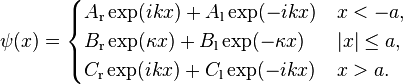 \psi (x)={\begin{cases}A_{{{\mathrm  {r}}}}\exp(ikx)+A_{{{\mathrm  {l}}}}\exp(-ikx)&x<-a,\\B_{{{\mathrm  {r}}}}\exp(\kappa x)+B_{{{\mathrm  {l}}}}\exp(-\kappa x)&|x|\leq a,\\C_{{{\mathrm  {r}}}}\exp(ikx)+C_{{{\mathrm  {l}}}}\exp(-ikx)&x>a.\end{cases}}