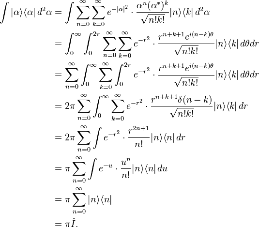 {\begin{aligned}\int |\alpha \rangle \langle \alpha |\,d^{2}\alpha &=\int \sum _{{n=0}}^{{\infty }}\sum _{{k=0}}^{{\infty }}e^{{-{|\alpha |^{2}}}}\cdot {\frac  {\alpha ^{n}(\alpha ^{*})^{k}}{{\sqrt  {n!k!}}}}|n\rangle \langle k|\,d^{2}\alpha \\&=\int _{0}^{{\infty }}\int _{0}^{{2\pi }}\sum _{{n=0}}^{{\infty }}\sum _{{k=0}}^{{\infty }}e^{{-{r^{2}}}}\cdot {\frac  {r^{{n+k+1}}e^{{i(n-k)\theta }}}{{\sqrt  {n!k!}}}}|n\rangle \langle k|\,d\theta dr\\&=\sum _{{n=0}}^{{\infty }}\int _{0}^{{\infty }}\sum _{{k=0}}^{{\infty }}\int _{0}^{{2\pi }}e^{{-{r^{2}}}}\cdot {\frac  {r^{{n+k+1}}e^{{i(n-k)\theta }}}{{\sqrt  {n!k!}}}}|n\rangle \langle k|\,d\theta dr\\&=2\pi \sum _{{n=0}}^{{\infty }}\int _{0}^{{\infty }}\sum _{{k=0}}^{{\infty }}e^{{-{r^{2}}}}\cdot {\frac  {r^{{n+k+1}}\delta (n-k)}{{\sqrt  {n!k!}}}}|n\rangle \langle k|\,dr\\&=2\pi \sum _{{n=0}}^{{\infty }}\int e^{{-{r^{2}}}}\cdot {\frac  {r^{{2n+1}}}{n!}}|n\rangle \langle n|\,dr\\&=\pi \sum _{{n=0}}^{{\infty }}\int e^{{-u}}\cdot {\frac  {u^{n}}{n!}}|n\rangle \langle n|\,du\\&=\pi \sum _{{n=0}}^{{\infty }}|n\rangle \langle n|\\&=\pi {\hat  {I}}.\end{aligned}}