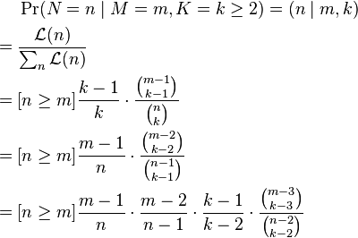 {\begin{aligned}&\Pr(N=n\mid M=m,K=k\geq 2)=(n\mid m,k)\\={}&{\frac  {{\mathcal  {L}}(n)}{\sum _{n}{\mathcal  {L}}(n)}}\\={}&[n\geq m]{\frac  {k-1}{k}}\cdot {\frac  {{\binom  {m-1}{k-1}}}{{\binom  nk}}}\\={}&[n\geq m]{\frac  {m-1}{n}}\cdot {\frac  {{\binom  {m-2}{k-2}}}{{\binom  {n-1}{k-1}}}}\\={}&[n\geq m]{\frac  {m-1}{n}}\cdot {\frac  {m-2}{n-1}}\cdot {\frac  {k-1}{k-2}}\cdot {\frac  {{\binom  {m-3}{k-3}}}{{\binom  {n-2}{k-2}}}}\end{aligned}}