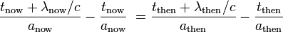 {\frac  {t_{{\mathrm  {now}}}+\lambda _{{\mathrm  {now}}}/c}{a_{{\mathrm  {now}}}}}-{\frac  {t_{{\mathrm  {now}}}}{a_{{\mathrm  {now}}}}}\;={\frac  {t_{{\mathrm  {then}}}+\lambda _{{\mathrm  {then}}}/c}{a_{{\mathrm  {then}}}}}-{\frac  {t_{{\mathrm  {then}}}}{a_{{\mathrm  {then}}}}}