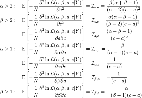 {\begin{aligned}\alpha >2:\quad \operatorname {E}\left[-{\frac  {1}{N}}{\frac  {\partial ^{2}\ln {\mathcal  {L}}(\alpha ,\beta ,a,c|Y)}{\partial a^{2}}}\right]&={{\mathcal  {I}}}_{{a,a}}={\frac  {\beta (\alpha +\beta -1)}{(\alpha -2)(c-a)^{2}}}\\\beta >2:\quad \operatorname {E}\left[-{\frac  {1}{N}}{\frac  {\partial ^{2}\ln {\mathcal  {L}}(\alpha ,\beta ,a,c|Y)}{\partial c^{2}}}\right]&={\mathcal  {I}}_{{c,c}}={\frac  {\alpha (\alpha +\beta -1)}{(\beta -2)(c-a)^{2}}}\\\operatorname {E}\left[-{\frac  {1}{N}}{\frac  {\partial ^{2}\ln {\mathcal  {L}}(\alpha ,\beta ,a,c|Y)}{\partial a\partial c}}\right]&={{\mathcal  {I}}}_{{a,c}}={\frac  {(\alpha +\beta -1)}{(c-a)^{2}}}\\\alpha >1:\quad \operatorname {E}\left[-{\frac  {1}{N}}{\frac  {\partial ^{2}\ln {\mathcal  {L}}(\alpha ,\beta ,a,c|Y)}{\partial \alpha \partial a}}\right]&={\mathcal  {I}}_{{\alpha ,a}}={\frac  {\beta }{(\alpha -1)(c-a)}}\\\operatorname {E}\left[-{\frac  {1}{N}}{\frac  {\partial ^{2}\ln {\mathcal  {L}}(\alpha ,\beta ,a,c|Y)}{\partial \alpha \partial c}}\right]&={{\mathcal  {I}}}_{{\alpha ,c}}={\frac  {1}{(c-a)}}\\\operatorname {E}\left[-{\frac  {1}{N}}{\frac  {\partial ^{2}\ln {\mathcal  {L}}(\alpha ,\beta ,a,c|Y)}{\partial \beta \partial a}}\right]&={{\mathcal  {I}}}_{{\beta ,a}}=-{\frac  {1}{(c-a)}}\\\beta >1:\quad \operatorname {E}\left[-{\frac  {1}{N}}{\frac  {\partial ^{2}\ln {\mathcal  {L}}(\alpha ,\beta ,a,c|Y)}{\partial \beta \partial c}}\right]&={\mathcal  {I}}_{{\beta ,c}}=-{\frac  {\alpha }{(\beta -1)(c-a)}}\end{aligned}}