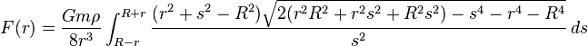 F(r)={\frac  {Gm\rho }{8r^{3}}}\int _{{R-r}}^{{R+r}}{{\frac  {(r^{2}+s^{2}-R^{2}){\sqrt  {2(r^{2}R^{2}+r^{2}s^{2}+R^{2}s^{2})-s^{4}-r^{4}-R^{4}}}}{s^{2}}}}\,ds