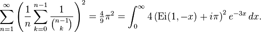 \sum _{{n=1}}^{{\infty }}\left({\frac  {1}{n}}\sum _{{k=0}}^{{n-1}}{\frac  {1}{{\binom  {n-1}{k}}}}\right)^{2}={\tfrac  {4}{9}}\pi ^{2}=\int _{0}^{{\infty }}4\left({\mathrm  {Ei}}(1,-x)+i\pi \right)^{2}e^{{-3x}}\,dx.