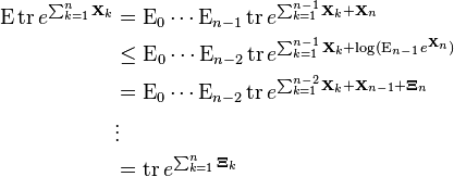 {\begin{aligned}\operatorname {E}\operatorname {tr}e^{{\sum _{{k=1}}^{n}{\mathbf  {X}}_{k}}}&=\operatorname {E}_{0}\cdots \operatorname {E}_{{n-1}}\operatorname {tr}e^{{\sum _{{k=1}}^{{n-1}}{\mathbf  {X}}_{k}+{\mathbf  {X}}_{n}}}\\&\leq \operatorname {E}_{0}\cdots \operatorname {E}_{{n-2}}\operatorname {tr}e^{{\sum _{{k=1}}^{{n-1}}{\mathbf  {X}}_{k}+\log(\operatorname {E}_{{n-1}}e^{{{\mathbf  {X}}_{n}}})}}\\&=\operatorname {E}_{0}\cdots \operatorname {E}_{{n-2}}\operatorname {tr}e^{{\sum _{{k=1}}^{{n-2}}{\mathbf  {X}}_{k}+{\mathbf  {X}}_{{n-1}}+{\mathbf  {\Xi }}_{n}}}\\&\vdots \\&=\operatorname {tr}e^{{\sum _{{k=1}}^{n}{\mathbf  {\Xi }}_{k}}}\end{aligned}}