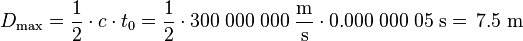 D_{{\mathrm  {max}}}={\frac  {1}{2}}\cdot c\cdot t_{0}={\frac  {1}{2}}\cdot 300\;000\;000\;{\frac  {{\mathrm  {m}}}{{\mathrm  {s}}}}\cdot 0.000\;000\;05\;{\mathrm  {s}}=\!\ 7.5\;{\mathrm  {m}}