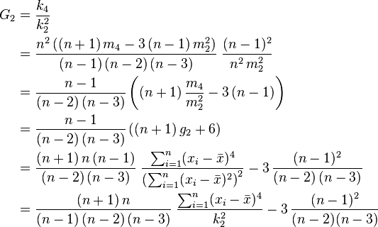 {\begin{aligned}G_{2}&={\frac  {k_{4}}{k_{{2}}^{2}}}\\&={\frac  {n^{2}\,((n+1)\,m_{4}-3\,(n-1)\,m_{{2}}^{2})}{(n-1)\,(n-2)\,(n-3)}}\;{\frac  {(n-1)^{2}}{n^{2}\,m_{{2}}^{2}}}\\&={\frac  {n-1}{(n-2)\,(n-3)}}\left((n+1)\,{\frac  {m_{4}}{m_{{2}}^{2}}}-3\,(n-1)\right)\\&={\frac  {n-1}{(n-2)\,(n-3)}}\left((n+1)\,g_{2}+6\right)\\&={\frac  {(n+1)\,n\,(n-1)}{(n-2)\,(n-3)}}\;{\frac  {\sum _{{i=1}}^{n}(x_{i}-{\bar  {x}})^{4}}{\left(\sum _{{i=1}}^{n}(x_{i}-{\bar  {x}})^{2}\right)^{2}}}-3\,{\frac  {(n-1)^{2}}{(n-2)\,(n-3)}}\\&={\frac  {(n+1)\,n}{(n-1)\,(n-2)\,(n-3)}}\;{\frac  {\sum _{{i=1}}^{n}(x_{i}-{\bar  {x}})^{4}}{k_{{2}}^{2}}}-3\,{\frac  {(n-1)^{2}}{(n-2)(n-3)}}\end{aligned}}