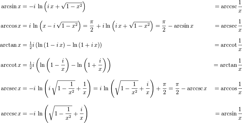 {\begin{aligned}\arcsin x&{}=-i\,\ln \left(i\,x+{\sqrt  {1-x^{2}}}\right)&{}=\operatorname{arccsc} {\frac  {1}{x}}\\[10pt]\arccos x&{}=i\,\ln \left(x-i\,{\sqrt  {1-x^{2}}}\right)={\frac  {\pi }{2}}\,+i\ln \left(i\,x+{\sqrt  {1-x^{2}}}\right)={\frac  {\pi }{2}}-\arcsin x&{}=\operatorname{arcsec} {\frac  {1}{x}}\\[10pt]\arctan x&{}={\tfrac  {1}{2}}i\left(\ln \left(1-i\,x\right)-\ln \left(1+i\,x\right)\right)&{}=\operatorname{arccot} {\frac  {1}{x}}\\[10pt]\operatorname{arccot} x&{}={\tfrac  {1}{2}}i\left(\ln \left(1-{\frac  {i}{x}}\right)-\ln \left(1+{\frac  {i}{x}}\right)\right)&{}=\arctan {\frac  {1}{x}}\\[10pt]\operatorname{arcsec} x&{}=-i\,\ln \left(i\,{\sqrt  {1-{\frac  {1}{x^{2}}}}}+{\frac  {1}{x}}\right)=i\,\ln \left({\sqrt  {1-{\frac  {1}{x^{2}}}}}+{\frac  {i}{x}}\right)+{\frac  {\pi }{2}}={\frac  {\pi }{2}}-\operatorname{arccsc} x&{}=\arccos {\frac  {1}{x}}\\[10pt]\operatorname{arccsc} x&{}=-i\,\ln \left({\sqrt  {1-{\frac  {1}{x^{2}}}}}+{\frac  {i}{x}}\right)&{}=\arcsin {\frac  {1}{x}}\end{aligned}}