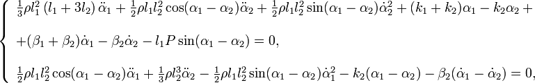 \ \left\{{\begin{array}{l}{\frac  {1}{3}}\rho l_{1}^{{2}}\left(l_{1}+3l_{2}\right){\ddot  {\alpha }}_{1}+{\frac  {1}{2}}\rho l_{1}l_{2}^{{2}}\cos(\alpha _{1}-\alpha _{2}){\ddot  {\alpha }}_{2}+{\frac  {1}{2}}\rho l_{1}l_{2}^{{2}}\sin(\alpha _{1}-\alpha _{2}){\dot  {\alpha }}_{2}^{{2}}+(k_{1}+k_{2})\alpha _{1}-k_{2}\alpha _{2}\,+\\[5mm]+(\beta _{1}+\beta _{2}){\dot  {\alpha }}_{1}-\beta _{2}{\dot  {\alpha }}_{2}-l_{1}P\sin(\alpha _{1}-\alpha _{2})=0,\\[5mm]{\frac  {1}{2}}\rho l_{1}l_{2}^{{2}}\cos(\alpha _{1}-\alpha _{2}){\ddot  {\alpha }}_{1}+{\frac  {1}{3}}\rho l_{2}^{{3}}{\ddot  {\alpha }}_{2}-{\frac  {1}{2}}\rho l_{1}l_{2}^{{2}}\sin(\alpha _{1}-\alpha _{2}){\dot  {\alpha }}_{1}^{{2}}-k_{2}(\alpha _{1}-\alpha _{2})-\beta _{2}({\dot  {\alpha }}_{1}-{\dot  {\alpha }}_{2})=0,\end{array}}\right.