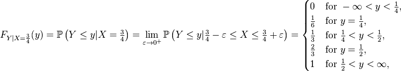 F_{{Y|X={\frac  {3}{4}}}}(y)={\mathbb  {P}}\left(Y\leq y|X={\tfrac  {3}{4}}\right)=\lim _{{\varepsilon \to 0^{+}}}{\mathbb  {P}}\left(Y\leq y|{\tfrac  {3}{4}}-\varepsilon \leq X\leq {\tfrac  {3}{4}}+\varepsilon \right)={\begin{cases}0&{\text{for }}-\infty <y<{\tfrac  {1}{4}},\\{\tfrac  {1}{6}}&{\text{for }}y={\tfrac  {1}{4}},\\{\tfrac  {1}{3}}&{\text{for }}{\tfrac  {1}{4}}<y<{\tfrac  {1}{2}},\\{\tfrac  {2}{3}}&{\text{for }}y={\tfrac  {1}{2}},\\1&{\text{for }}{\tfrac  {1}{2}}<y<\infty ,\end{cases}}