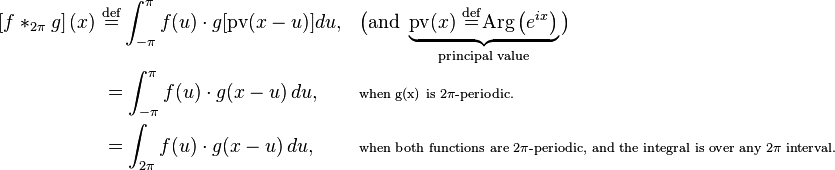 {\begin{aligned}\left[f*_{{2\pi }}g\right](x)\ &{\stackrel  {{\mathrm  {def}}}{=}}\int _{{-\pi }}^{{\pi }}f(u)\cdot g[{\text{pv}}(x-u)]du,&&{\big (}{\text{and }}\underbrace {{\text{pv}}(x)\ {\stackrel  {{\mathrm  {def}}}{=}}{\text{Arg}}\left(e^{{ix}}\right)}_{{{\text{principal value}}}}{\big )}\\&=\int _{{-\pi }}^{{\pi }}f(u)\cdot g(x-u)\,du,&&\scriptstyle {\text{when g(x) is 2}}\pi {\text{-periodic.}}\\&=\int _{{2\pi }}f(u)\cdot g(x-u)\,du,&&\scriptstyle {\text{when both functions are 2}}\pi {\text{-periodic, and the integral is over any 2}}\pi {\text{ interval.}}\end{aligned}}