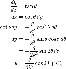 {\begin{aligned}{\frac  {dy}{dx}}&=\tan \theta \\dx&=\cot \theta \,dy\\\cot \theta dy&=-{\frac  {g}{k^{2}}}\cos ^{2}\theta \,d\theta \\dy&=-{\frac  {g}{k^{2}}}\sin \theta \cos \theta \,d\theta \\&=-{\frac  {g}{2k^{2}}}\sin 2\theta \,d\theta \\y&={\frac  {g}{4k^{2}}}\cos 2\theta +C_{y}\end{aligned}}