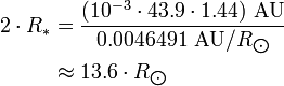 {\begin{aligned}2\cdot R_{*}&={\frac  {(10^{{-3}}\cdot 43.9\cdot 1.44)\ {\text{AU}}}{0.0046491\ {\text{AU}}/R_{{\bigodot }}}}\\&\approx 13.6\cdot R_{{\bigodot }}\end{aligned}}