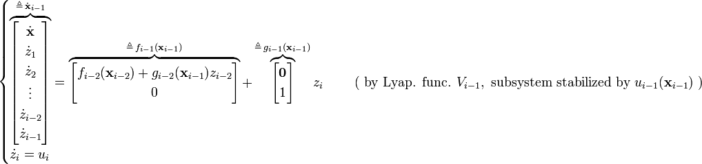 {\begin{cases}\overbrace {{\begin{bmatrix}{\dot  {{\mathbf  {x}}}}\\{\dot  {z}}_{1}\\{\dot  {z}}_{2}\\\vdots \\{\dot  {z}}_{{i-2}}\\{\dot  {z}}_{{i-1}}\end{bmatrix}}}^{{\triangleq \,{\dot  {{\mathbf  {x}}}}_{{i-1}}}}=\overbrace {{\begin{bmatrix}f_{{i-2}}({\mathbf  {x}}_{{i-2}})+g_{{i-2}}({\mathbf  {x}}_{{i-1}})z_{{i-2}}\\0\end{bmatrix}}}^{{\triangleq \,f_{{i-1}}({\mathbf  {x}}_{{i-1}})}}+\overbrace {{\begin{bmatrix}{\mathbf  {0}}\\1\end{bmatrix}}}^{{\triangleq \,g_{{i-1}}({\mathbf  {x}}_{{i-1}})}}z_{i}&\quad {\text{ ( by Lyap. func. }}V_{{i-1}},{\text{ subsystem stabilized by }}u_{{i-1}}({\textbf  {x}}_{{i-1}}){\text{ )}}\\{\dot  {z}}_{i}=u_{i}\end{cases}}