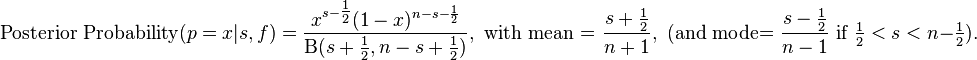 {\text{Posterior Probability}}(p=x|s,f)={x^{{s-{\tfrac  {1}{2}}}}(1-x)^{{n-s-{\frac  {1}{2}}}} \over \mathrm{B} (s+{\tfrac  {1}{2}},n-s+{\tfrac  {1}{2}})},{\text{ with mean = }}{\frac  {s+{\tfrac  {1}{2}}}{n+1}},{\text{ (and mode= }}{\frac  {s-{\tfrac  {1}{2}}}{n-1}}{\text{ if }}{\tfrac  {1}{2}}<s<n-{\tfrac  {1}{2}}).