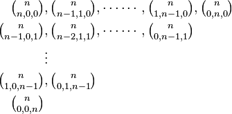 {\begin{aligned}\textstyle {n \choose n,0,0}&,\textstyle {n \choose n-1,1,0},\cdots \cdots ,{n \choose 1,n-1,0},{n \choose 0,n,0}\\\textstyle {n \choose n-1,0,1}&,\textstyle {n \choose n-2,1,1},\cdots \cdots ,{n \choose 0,n-1,1}\\&\vdots \\\textstyle {n \choose 1,0,n-1}&,\textstyle {n \choose 0,1,n-1}\\\textstyle {n \choose 0,0,n}\end{aligned}}