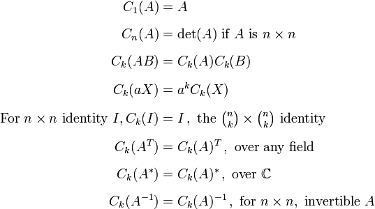 {\begin{aligned}C_{1}(A)&=A\\[6pt]C_{n}(A)&=\det(A){\text{ if }}A{\text{ is }}n\times n\\[6pt]C_{k}(AB)&=C_{k}(A)C_{k}(B)\\[6pt]C_{k}(aX)&=a^{k}C_{k}(X)\\[6pt]{\text{For }}n\times n{\text{ identity }}I,C_{k}(I)&=I\,,{\text{ the }}\textstyle {{\binom  nk}\times {\binom  nk}}{\text{ identity }}\\[6pt]C_{k}(A^{T})&=C_{k}(A)^{T}\,,{\text{ over any field}}\\[6pt]C_{k}(A^{*})&=C_{k}(A)^{*}\,,{\text{ over }}{\mathbb  {C}}\\[6pt]C_{k}(A^{{-1}})&=C_{k}(A)^{{-1}}\,,{\text{ for }}n\times n,{\text{ invertible }}A\end{aligned}}