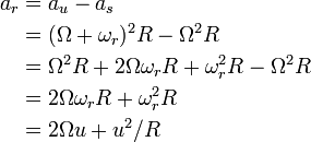 {\begin{aligned}a_{r}&=a_{u}-a_{s}\\&=(\Omega +\omega _{r})^{2}R-\Omega ^{2}R\\&=\Omega ^{2}R+2\Omega \omega _{r}R+\omega _{r}^{2}R-\Omega ^{2}R\\&=2\Omega \omega _{r}R+\omega _{r}^{2}R\\&=2\Omega u+u^{2}/R\\\end{aligned}}