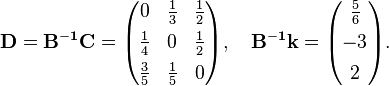 {\begin{aligned}{\mathbf  {D}}={\mathbf  {B^{{-1}}C}}={\begin{pmatrix}0&{\frac  {1}{3}}&{\frac  {1}{2}}\\[4pt]{\frac  {1}{4}}&0&{\frac  {1}{2}}\\[4pt]{\frac  {3}{5}}&{\frac  {1}{5}}&0\end{pmatrix}},\quad {\mathbf  {B^{{-1}}k}}={\begin{pmatrix}{\frac  {5}{6}}\\[4pt]-3\\[4pt]2\end{pmatrix}}.\end{aligned}}