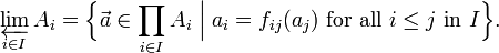 \varprojlim _{{i\in I}}A_{i}={\Big \{}{\vec  a}\in \prod _{{i\in I}}A_{i}\;{\Big |}\;a_{i}=f_{{ij}}(a_{j}){\mbox{ for all }}i\leq j{\mbox{ in }}I{\Big \}}.