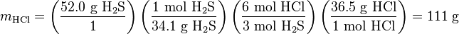 m_{{\mathrm  {HCl}}}=\left({\frac  {52.0{\mbox{ g }}{\mathrm  {H_{2}S}}}{1}}\right)\left({\frac  {1{\mbox{ mol }}{\mathrm  {H_{2}S}}}{34.1{\mbox{ g }}{\mathrm  {H_{2}S}}}}\right)\left({\frac  {6{\mbox{ mol }}{\mathrm  {HCl}}}{3{\mbox{ mol }}{\mathrm  {H_{2}S}}}}\right)\left({\frac  {36.5{\mbox{ g }}{\mathrm  {HCl}}}{1{\mbox{ mol }}{\mathrm  {HCl}}}}\right)=111{\mbox{ g}}