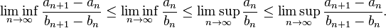 \liminf _{{n\to \infty }}{\frac  {a_{{n+1}}-a_{n}}{b_{{n+1}}-b_{n}}}\leq \liminf _{{n\to \infty }}{\frac  {a_{n}}{b_{n}}}\leq \limsup _{{n\to \infty }}{\frac  {a_{n}}{b_{n}}}\leq \limsup _{{n\to \infty }}{\frac  {a_{{n+1}}-a_{n}}{b_{{n+1}}-b_{n}}}.