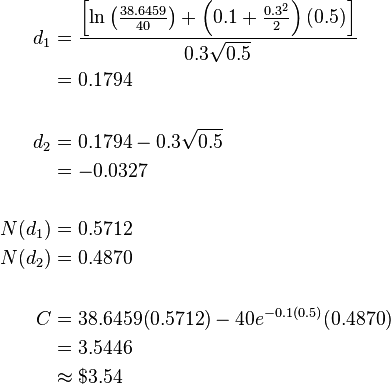 {\begin{aligned}d_{1}&={\frac  {\left[\ln \left({\frac  {38.6459}{40}}\right)+\left(0.1+{\frac  {0.3^{2}}{2}}\right)(0.5)\right]}{0.3{\sqrt  {0.5}}}}\\&=0.1794\\\\d_{2}&=0.1794-0.3{\sqrt  {0.5}}\\&=-0.0327\\\\N(d_{1})&=0.5712\\N(d_{2})&=0.4870\\\\C&=38.6459(0.5712)-40e^{{-0.1(0.5)}}(0.4870)\\&=3.5446\\&\approx \$3.54\end{aligned}}