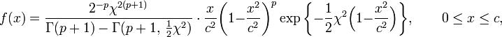 f(x)={\frac  {2^{{-p}}\chi ^{{2(p+1)}}}{\Gamma (p+1)-\Gamma (p+1,\,{\tfrac  {1}{2}}\chi ^{2})}}\ \cdot \ {\frac  {x}{c^{2}}}{\bigg (}1-{\frac  {x^{2}}{c^{2}}}{\bigg )}^{p}\exp {\bigg \{}-{\frac  12}\chi ^{2}{\Big (}1-{\frac  {x^{2}}{c^{2}}}{\Big )}{\bigg \}},\qquad 0\leq x\leq c,