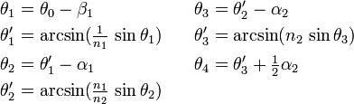 {\begin{aligned}\theta _{1}&=\theta _{0}-\beta _{1}&\theta _{3}&=\theta '_{2}-\alpha _{2}\\\theta '_{1}&=\arcsin({\tfrac  {1}{n_{1}}}\,\sin \theta _{1})\quad &\theta '_{3}&=\arcsin(n_{2}\,\sin \theta _{3})\\\theta _{2}&=\theta '_{1}-\alpha _{1}&\theta _{4}&=\theta '_{3}+{\tfrac  {1}{2}}\alpha _{2}\\\theta '_{2}&=\arcsin({\tfrac  {n_{1}}{n_{2}}}\,\sin \theta _{2})\end{aligned}}