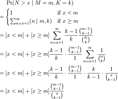 {\begin{aligned}&\Pr(N>x\mid M=m,K=k)\\={}&{\begin{cases}1&{\text{if }}x<m\\\sum _{{n=x+1}}^{\infty }(n\mid m,k)&{\text{if }}x\geq m\end{cases}}\\={}&[x<m]+[x\geq m]\sum _{{n=x+1}}^{\infty }{\frac  {k-1}{k}}{\frac  {{\binom  {m-1}{k-1}}}{{\binom  {N}{k}}}}\\={}&[x<m]+[x\geq m]{\frac  {k-1}{k}}\cdot {\frac  {{\binom  {m-1}{k-1}}}{1}}\sum _{{n=x+1}}^{\infty }{\frac  {1}{{\binom  {n}{k}}}}\\={}&[x<m]+[x\geq m]{\frac  {k-1}{k}}\cdot {\frac  {{\binom  {m-1}{k-1}}}{1}}\cdot {\frac  {k}{k-1}}\cdot {\frac  {1}{{\binom  {x}{k-1}}}}\\={}&[x<m]+[x\geq m]{\frac  {{\binom  {m-1}{k-1}}}{{\binom  {x}{k-1}}}}\end{aligned}}