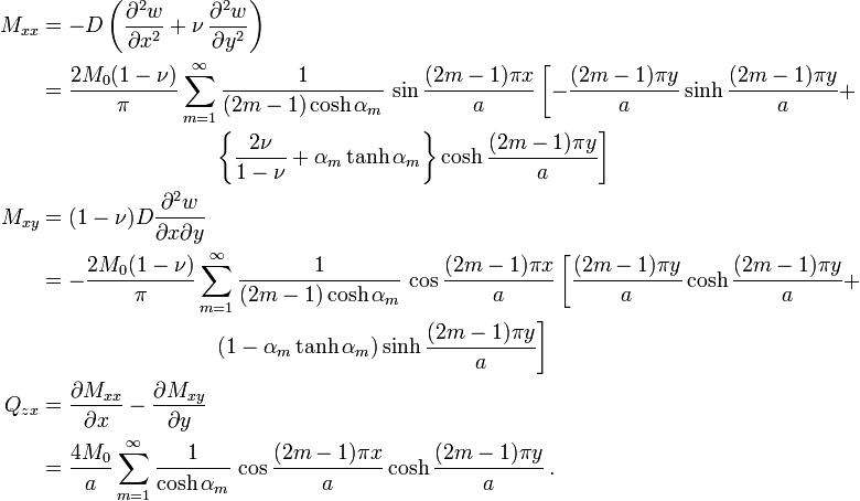 {\begin{aligned}M_{{xx}}&=-D\left({\frac  {\partial ^{2}w}{\partial x^{2}}}+\nu \,{\frac  {\partial ^{2}w}{\partial y^{2}}}\right)\\&={\frac  {2M_{0}(1-\nu )}{\pi }}\sum _{{m=1}}^{\infty }{\frac  {1}{(2m-1)\cosh \alpha _{m}}}\,\sin {\frac  {(2m-1)\pi x}{a}}\left[-{\frac  {(2m-1)\pi y}{a}}\sinh {\frac  {(2m-1)\pi y}{a}}+\right.\\&\qquad \qquad \qquad \qquad \left.\left\{{\frac  {2\nu }{1-\nu }}+\alpha _{m}\tanh \alpha _{m}\right\}\cosh {\frac  {(2m-1)\pi y}{a}}\right]\\M_{{xy}}&=(1-\nu )D{\frac  {\partial ^{2}w}{\partial x\partial y}}\\&=-{\frac  {2M_{0}(1-\nu )}{\pi }}\sum _{{m=1}}^{\infty }{\frac  {1}{(2m-1)\cosh \alpha _{m}}}\,\cos {\frac  {(2m-1)\pi x}{a}}\left[{\frac  {(2m-1)\pi y}{a}}\cosh {\frac  {(2m-1)\pi y}{a}}+\right.\\&\qquad \qquad \qquad \qquad \left.(1-\alpha _{m}\tanh \alpha _{m})\sinh {\frac  {(2m-1)\pi y}{a}}\right]\\Q_{{zx}}&={\frac  {\partial M_{{xx}}}{\partial x}}-{\frac  {\partial M_{{xy}}}{\partial y}}\\&={\frac  {4M_{0}}{a}}\sum _{{m=1}}^{\infty }{\frac  {1}{\cosh \alpha _{m}}}\,\cos {\frac  {(2m-1)\pi x}{a}}\cosh {\frac  {(2m-1)\pi y}{a}}\,.\end{aligned}}