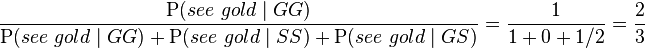 {\frac  {{\mathrm  {P}}(see\ gold\mid GG)}{{\mathrm  {P}}(see\ gold\mid GG)+{\mathrm  {P}}(see\ gold\mid SS)+{\mathrm  {P}}(see\ gold\mid GS)}}={\frac  {1}{1+0+1/2}}={\frac  {2}{3}}