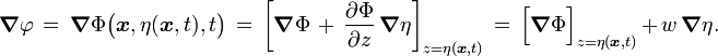 {\boldsymbol  {\nabla }}\varphi \,=\,{\boldsymbol  {\nabla }}\Phi {\bigl (}{\boldsymbol  {x}},\eta ({\boldsymbol  {x}},t),t{\bigr )}\,=\,\left[{\boldsymbol  {\nabla }}\Phi \,+\,{\frac  {\partial \Phi }{\partial z}}\,{\boldsymbol  {\nabla }}\eta \right]_{{z=\eta ({\boldsymbol  {x}},t)}}\,=\,{\Bigl [}{\boldsymbol  {\nabla }}\Phi {\Bigr ]}_{{z=\eta ({\boldsymbol  {x}},t)}}\,+\,w\,{\boldsymbol  {\nabla }}\eta .