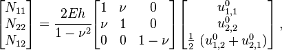 {\begin{bmatrix}N_{{11}}\\N_{{22}}\\N_{{12}}\end{bmatrix}}={\cfrac  {2Eh}{1-\nu ^{2}}}{\begin{bmatrix}1&\nu &0\\\nu &1&0\\0&0&1-\nu \end{bmatrix}}{\begin{bmatrix}u_{{1,1}}^{0}\\u_{{2,2}}^{0}\\{\frac  {1}{2}}~(u_{{1,2}}^{0}+u_{{2,1}}^{0})\end{bmatrix}}\,,