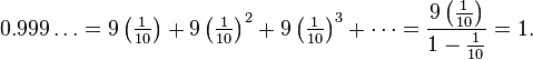 0.999\ldots =9\left({\tfrac  {1}{10}}\right)+9\left({{\tfrac  {1}{10}}}\right)^{2}+9\left({{\tfrac  {1}{10}}}\right)^{3}+\cdots ={\frac  {9\left({{\tfrac  {1}{10}}}\right)}{1-{{\tfrac  {1}{10}}}}}=1.\,