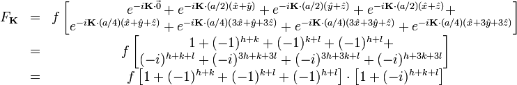 {\begin{matrix}F_{{{\mathbf  {K}}}}&=&f\left[{\begin{matrix}e^{{-i{\mathbf  {K}}\cdot {\vec  {0}}}}+e^{{-i{\mathbf  {K}}\cdot (a/2)({\hat  {x}}+{\hat  {y}})}}+e^{{-i{\mathbf  {K}}\cdot (a/2)({\hat  {y}}+{\hat  {z}})}}+e^{{-i{\mathbf  {K}}\cdot (a/2)({\hat  {x}}+{\hat  {z}})}}+\\e^{{-i{\mathbf  {K}}\cdot (a/4)({\hat  {x}}+{\hat  {y}}+{\hat  {z}})}}+e^{{-i{\mathbf  {K}}\cdot (a/4)(3{\hat  {x}}+{\hat  {y}}+3{\hat  {z}})}}+e^{{-i{\mathbf  {K}}\cdot (a/4)(3{\hat  {x}}+3{\hat  {y}}+{\hat  {z}})}}+e^{{-i{\mathbf  {K}}\cdot (a/4)({\hat  {x}}+3{\hat  {y}}+3{\hat  {z}})}}\end{matrix}}\right]\\&=&f\left[{\begin{matrix}1+(-1)^{{h+k}}+(-1)^{{k+l}}+(-1)^{{h+l}}+\\(-i)^{{h+k+l}}+(-i)^{{3h+k+3l}}+(-i)^{{3h+3k+l}}+(-i)^{{h+3k+3l}}\end{matrix}}\right]\\&=&f\left[1+(-1)^{{h+k}}+(-1)^{{k+l}}+(-1)^{{h+l}}\right]\cdot \left[1+(-i)^{{h+k+l}}\right]\\\end{matrix}}