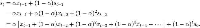 {\begin{aligned}s_{t}&=\alpha x_{{t-1}}+(1-\alpha )s_{{t-1}}\\[3pt]&=\alpha x_{{t-1}}+\alpha (1-\alpha )x_{{t-2}}+(1-\alpha )^{2}s_{{t-2}}\\[3pt]&=\alpha \left[x_{{t-1}}+(1-\alpha )x_{{t-2}}+(1-\alpha )^{2}x_{{t-3}}+(1-\alpha )^{3}x_{{t-4}}+\cdots \right]+(1-\alpha )^{{t}}s_{0}.\end{aligned}}