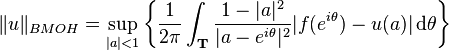 \|u\|_{{BMOH}}=\sup _{{|a|<1}}\left\{{\frac  {1}{2\pi }}\int _{{{\mathbf  {T}}}}{\frac  {1-|a|^{2}}{|a-e^{{i\theta }}|^{2}}}|f(e^{{i\theta }})-u(a)|\,{\mathrm  {d}}\theta \right\}