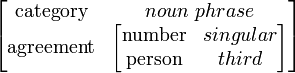 {\begin{bmatrix}{\mbox{category}}&noun\ phrase\\{\mbox{agreement}}&{\begin{bmatrix}{\mbox{number}}&singular\\{\mbox{person}}&third\end{bmatrix}}\end{bmatrix}}