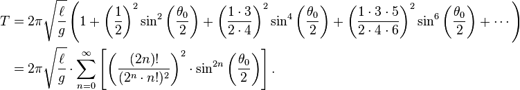 {\begin{alignedat}{2}T&=2\pi {\sqrt  {\ell  \over g}}\left(1+\left({\frac  {1}{2}}\right)^{2}\sin ^{2}\left({\frac  {\theta _{0}}{2}}\right)+\left({\frac  {1\cdot 3}{2\cdot 4}}\right)^{2}\sin ^{4}\left({\frac  {\theta _{0}}{2}}\right)+\left({\frac  {1\cdot 3\cdot 5}{2\cdot 4\cdot 6}}\right)^{2}\sin ^{6}\left({\frac  {\theta _{0}}{2}}\right)+\cdots \right)\\&=2\pi {\sqrt  {\ell  \over g}}\cdot \sum _{{n=0}}^{\infty }\left[\left({\frac  {(2n)!}{(2^{n}\cdot n!)^{2}}}\right)^{2}\cdot \sin ^{{2n}}\left({\frac  {\theta _{0}}{2}}\right)\right].\end{alignedat}}