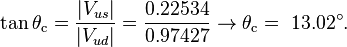 \tan \theta _{{\mathrm  {c}}}={\frac  {|V_{{us}}|}{|V_{{ud}}|}}={\frac  {0.22534}{0.97427}}\rightarrow \theta _{{\mathrm  {c}}}=~13.02^{\circ }.