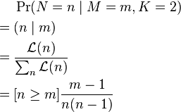 {\begin{aligned}&\Pr(N=n\mid M=m,K=2)\\={}&(n\mid m)\\={}&{\frac  {{\mathcal  {L}}(n)}{\sum _{n}{\mathcal  {L}}(n)}}\\={}&[n\geq m]{\frac  {m-1}{n(n-1)}}\end{aligned}}