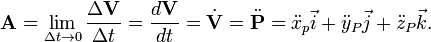 {\mathbf  {A}}=\lim _{{\Delta t\rightarrow 0}}{\frac  {\Delta {\mathbf  {V}}}{\Delta t}}={\frac  {d{\mathbf  {V}}}{dt}}={\dot  {{\mathbf  {V}}}}={\ddot  {{\mathbf  {P}}}}={\ddot  {x}}_{p}{\vec  {i}}+{\ddot  {y}}_{P}{\vec  {j}}+{\ddot  {z}}_{P}{\vec  {k}}.