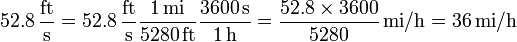 52.8\,{\frac  {{\mathrm  {ft}}}{{\mathrm  {s}}}}=52.8\,{\frac  {{\mathrm  {ft}}}{{\mathrm  {s}}}}{\frac  {1\,{\mathrm  {mi}}}{5280\,{\mathrm  {ft}}}}{\frac  {3600\,{\mathrm  {s}}}{1\,{\mathrm  {h}}}}={\frac  {52.8\times 3600}{5280}}\,{\mathrm  {mi/h}}=36\,{\mathrm  {mi/h}}