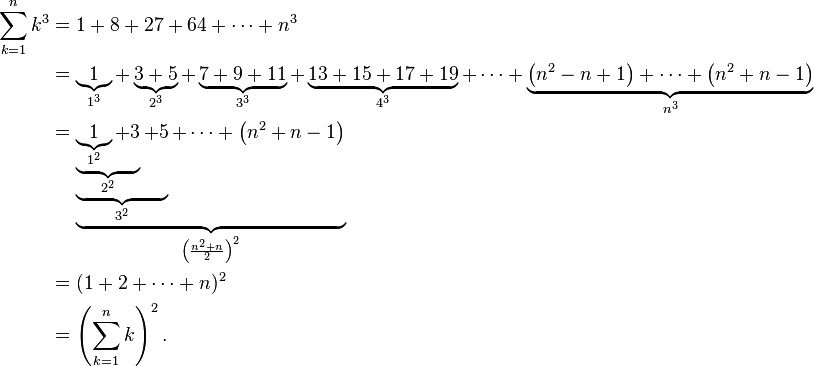 {\begin{aligned}\sum _{{k=1}}^{n}k^{3}&=1+8+27+64+\cdots +n^{3}\\&=\underbrace {1}_{{1^{3}}}+\underbrace {3+5}_{{2^{3}}}+\underbrace {7+9+11}_{{3^{3}}}+\underbrace {13+15+17+19}_{{4^{3}}}+\cdots +\underbrace {\left(n^{2}-n+1\right)+\cdots +\left(n^{2}+n-1\right)}_{{n^{3}}}\\&=\underbrace {\underbrace {\underbrace {\underbrace {1}_{{1^{2}}}+3}_{{2^{2}}}+5}_{{3^{2}}}+\cdots +\left(n^{2}+n-1\right)}_{{\left({\frac  {n^{{2}}+n}{2}}\right)^{{2}}}}\\&=(1+2+\cdots +n)^{2}\\&=\left(\sum _{{k=1}}^{n}k\right)^{2}.\end{aligned}}